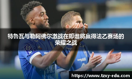 乐竟特鲁瓦与勒阿佛尔激战在即谁将赢得法乙赛场的荣耀之战